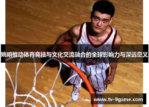 姚明推动体育竞技与文化交流融合的全球影响力与深远意义 姚明推动体育竞技与文化交流融合的全球影响力与深远意义
