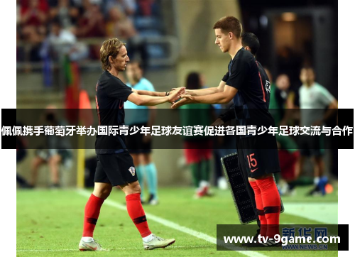 佩佩携手葡萄牙举办国际青少年足球友谊赛促进各国青少年足球交流与合作 佩佩携手葡萄牙举办国际青少年足球友谊赛促进各国青少年足球交流与合作