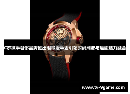 C罗携手奢侈品牌推出限量版手表引领时尚潮流与运动魅力融合 C罗携手奢侈品牌推出限量版手表引领时尚潮流与运动魅力融合