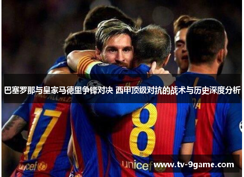 巴塞罗那与皇家马德里争锋对决 西甲顶级对抗的战术与历史深度分析 巴塞罗那与皇家马德里争锋对决 西甲顶级对抗的战术与历史深度分析