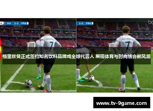 格里兹曼正式签约知名饮料品牌成全球代言人 展现体育与时尚结合新风潮 格里兹曼正式签约知名饮料品牌成全球代言人 展现体育与时尚结合新风潮