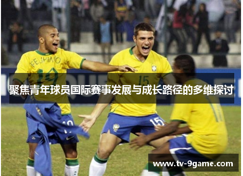聚焦青年球员国际赛事发展与成长路径的多维探讨 聚焦青年球员国际赛事发展与成长路径的多维探讨