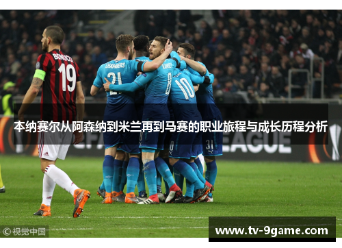 本纳赛尔从阿森纳到米兰再到马赛的职业旅程与成长历程分析