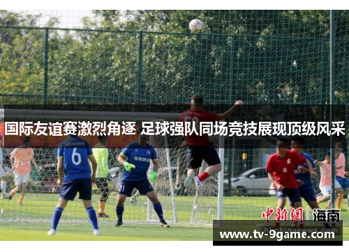 国际友谊赛激烈角逐 足球强队同场竞技展现顶级风采 国际友谊赛激烈角逐 足球强队同场竞技展现顶级风采