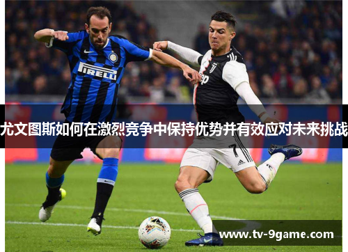 尤文图斯如何在激烈竞争中保持优势并有效应对未来挑战 尤文图斯如何在激烈竞争中保持优势并有效应对未来挑战