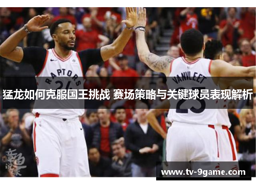 猛龙如何克服国王挑战 赛场策略与关键球员表现解析 猛龙如何克服国王挑战 赛场策略与关键球员表现解析