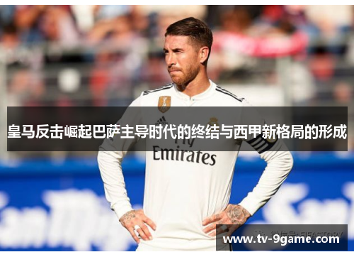 皇马反击崛起巴萨主导时代的终结与西甲新格局的形成 皇马反击崛起巴萨主导时代的终结与西甲新格局的形成