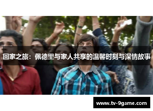 回家之旅:佩德里与家人共享的温馨时刻与深情故事 回家之旅:佩德里与家人共享的温馨时刻与深情故事