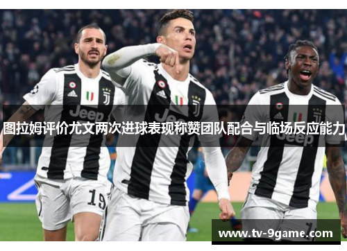 图拉姆评价尤文两次进球表现称赞团队配合与临场反应能力 图拉姆评价尤文两次进球表现称赞团队配合与临场反应能力