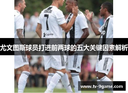 尤文图斯球员打进前两球的五大关键因素解析 尤文图斯球员打进前两球的五大关键因素解析