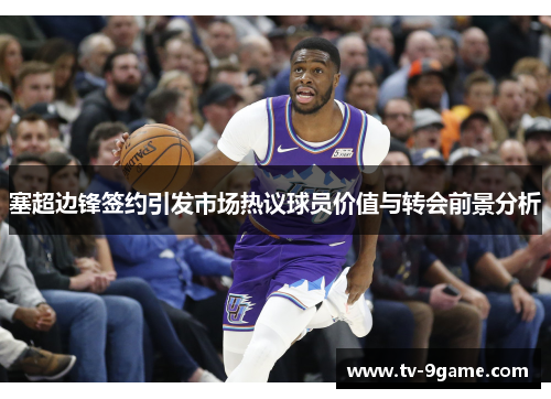 塞超边锋签约引发市场热议球员价值与转会前景分析