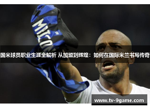 国米球员职业生涯全解析 从加盟到辉煌：如何在国际米兰书写传奇