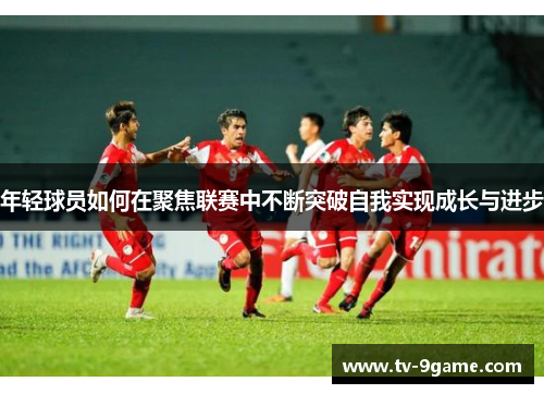 年轻球员如何在聚焦联赛中不断突破自我实现成长与进步 年轻球员如何在聚焦联赛中不断突破自我实现成长与进步
