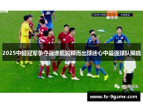 2025中超冠军争夺战谁能脱颖而出球迷心中最强球队揭晓