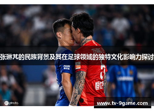 张琳芃的民族背景及其在足球领域的独特文化影响力探讨 张琳芃的民族背景及其在足球领域的独特文化影响力探讨