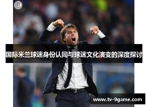 国际米兰球迷身份认同与球迷文化演变的深度探讨 国际米兰球迷身份认同与球迷文化演变的深度探讨