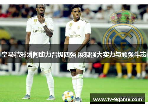 皇马精彩瞬间助力晋级四强 展现强大实力与顽强斗志 皇马精彩瞬间助力晋级四强 展现强大实力与顽强斗志