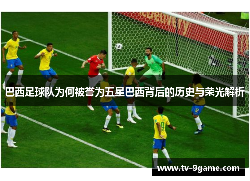 巴西足球队为何被誉为五星巴西背后的历史与荣光解析