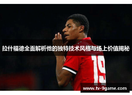 拉什福德全面解析他的独特技术风格与场上价值揭秘