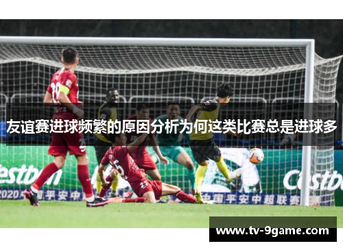 友谊赛进球频繁的原因分析为何这类比赛总是进球多