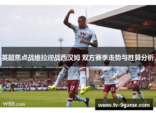 英超焦点战维拉迎战西汉姆 双方赛季走势与胜算分析 英超焦点战维拉迎战西汉姆 双方赛季走势与胜算分析