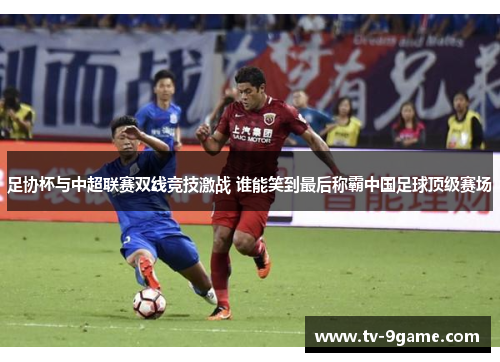 足协杯与中超联赛双线竞技激战 谁能笑到最后称霸中国足球顶级赛场