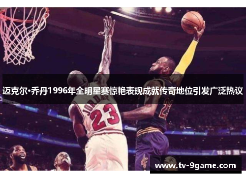 迈克尔·乔丹1996年全明星赛惊艳表现成就传奇地位引发广泛热议 迈克尔·乔丹1996年全明星赛惊艳表现成就传奇地位引发广泛热议
