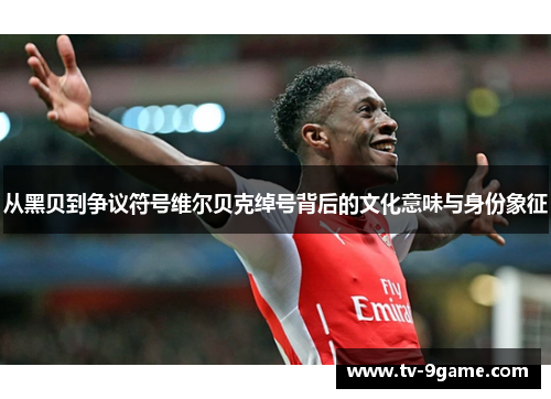 从黑贝到争议符号维尔贝克绰号背后的文化意味与身份象征 从黑贝到争议符号维尔贝克绰号背后的文化意味与身份象征