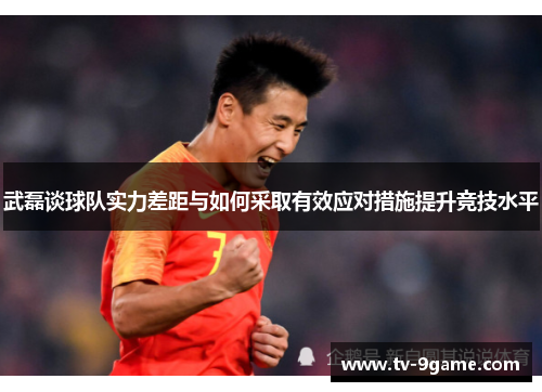武磊谈球队实力差距与如何采取有效应对措施提升竞技水平